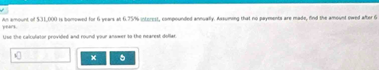 An amount of $31,000 is borrowed for 6 years at 6.75% interest, compounded annually. Assuming that no payments are made, find the amount owed after 6
years. 
Use the calculator provided and round your answer to the nearest dollar. 
×