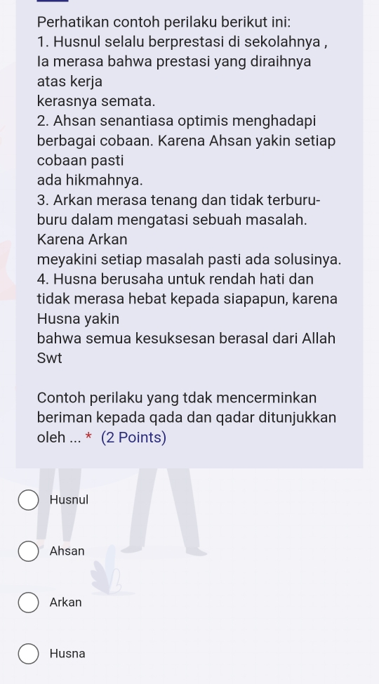 Perhatikan contoh perilaku berikut ini:
1. Husnul selalu berprestasi di sekolahnya ,
Ia merasa bahwa prestasi yang diraihnya
atas kerja
kerasnya semata.
2. Ahsan senantiasa optimis menghadapi
berbagai cobaan. Karena Ahsan yakin setiap
cobaan pasti
ada hikmahnya.
3. Arkan merasa tenang dan tidak terburu-
buru dalam mengatasi sebuah masalah.
Karena Arkan
meyakini setiap masalah pasti ada solusinya.
4. Husna berusaha untuk rendah hati dan
tidak merasa hebat kepada siapapun, karena
Husna yakin
bahwa semua kesuksesan berasal dari Allah
Swt
Contoh perilaku yang tdak mencerminkan
beriman kepada qada dan qadar ditunjukkan
oleh ... * (2 Points)
Husnul
Ahsan
Arkan
Husna