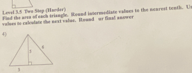 Level 3.5 Two Step (Harder) 
Find the area of each triangle. Round intermediate values to the nearest tenth. Us 
values to calculate the next value. Round ur final answer 
4)