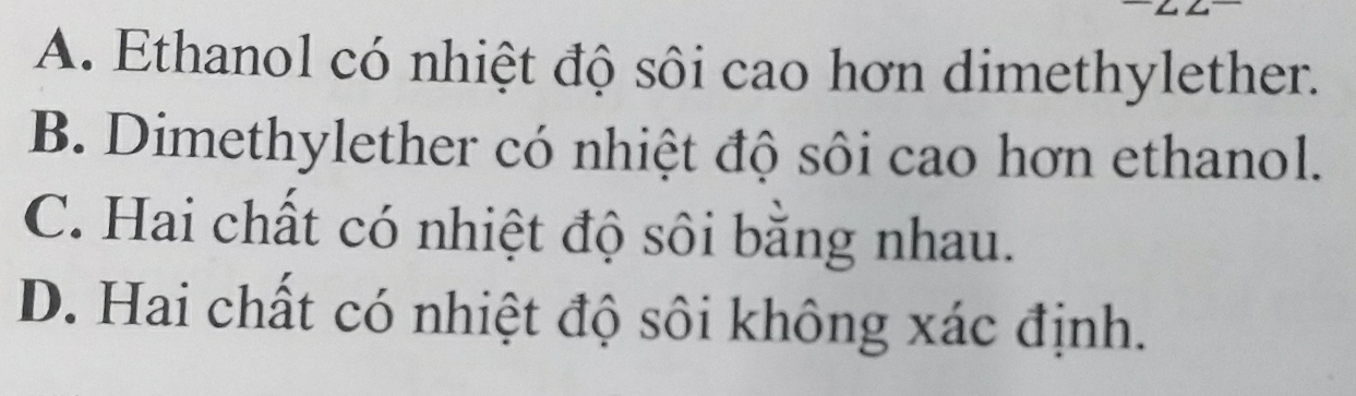 A. Ethanol có nhiệt độ sôi cao hơn dimethylether.
B. Dimethylether có nhiệt độ sôi cao hơn ethanol.
C. Hai chất có nhiệt độ sôi bằng nhau.
D. Hai chất có nhiệt độ sôi không xác định.