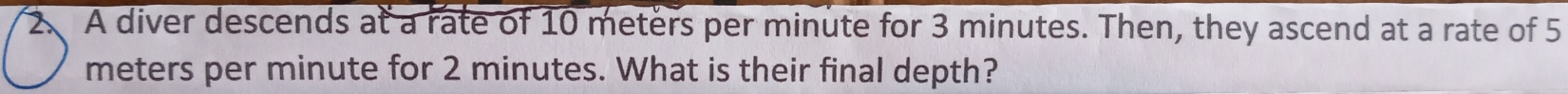 A diver descends at a rate of 10 meters per minute for 3 minutes. Then, they ascend at a rate of 5
meters per minute for 2 minutes. What is their final depth?