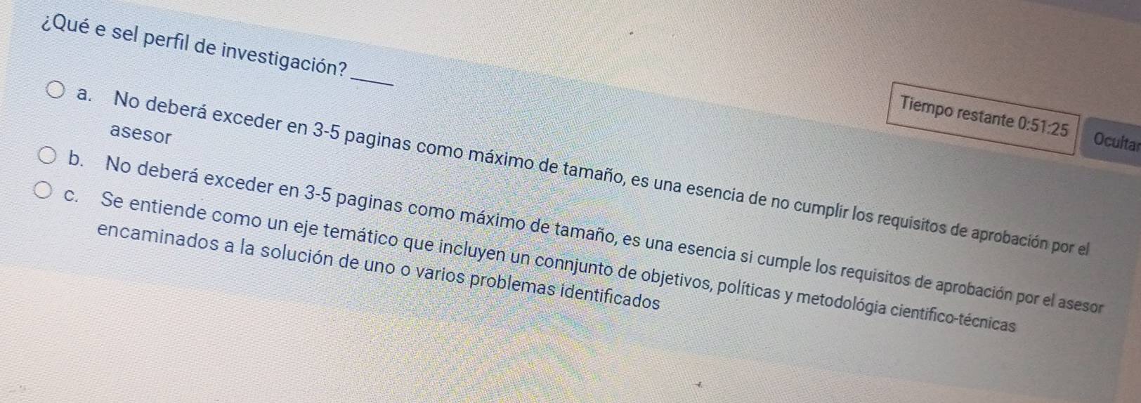 ¿Qué e sel perfil de investigación?_
Tiempo restante 0:51:25 Ocultar
asesor
a. No deberá exceder en 3-5 paginas como máximo de tamaño, es una esencia de no cumplir los requisitos de aprobación por el
b. No deberá exceder en 3-5 paginas como máximo de tamaño, es una esencia si cumple los requisitos de aprobación por el aseson
c. Se entiende como un eje temático que incluyen un connjunto de objetivos, políticas y metodológia cientifico-técnicas encaminados a la solución de uno o varios problemas identificados