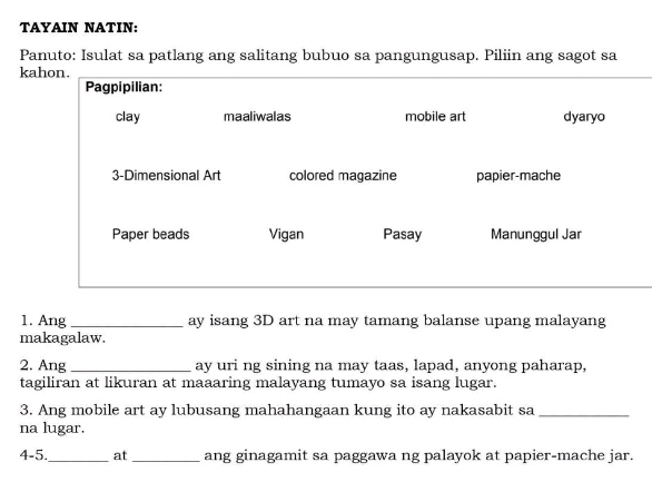 TAYAIN NATIN: 
Panuto: Isulat sa patlang ang salitang bubuo sa pangungusap. Piliin ang sagot sa 
ka 
_ 
1. Ang_ ay isang 3D art na may tamang balanse upang malayang 
makagalaw. 
2. Ang _ay uri ng sining na may taas, lapad, anyong paharap, 
tagiliran at likuran at maaaring malayang tumayo sa isang lugar. 
3. Ang mobile art ay lubusang mahahangaan kung ito ay nakasabit sa_ 
na lugar. 
4-5._ at_ ang ginagamit sa paggawa ng palayok at papier-mache jar.