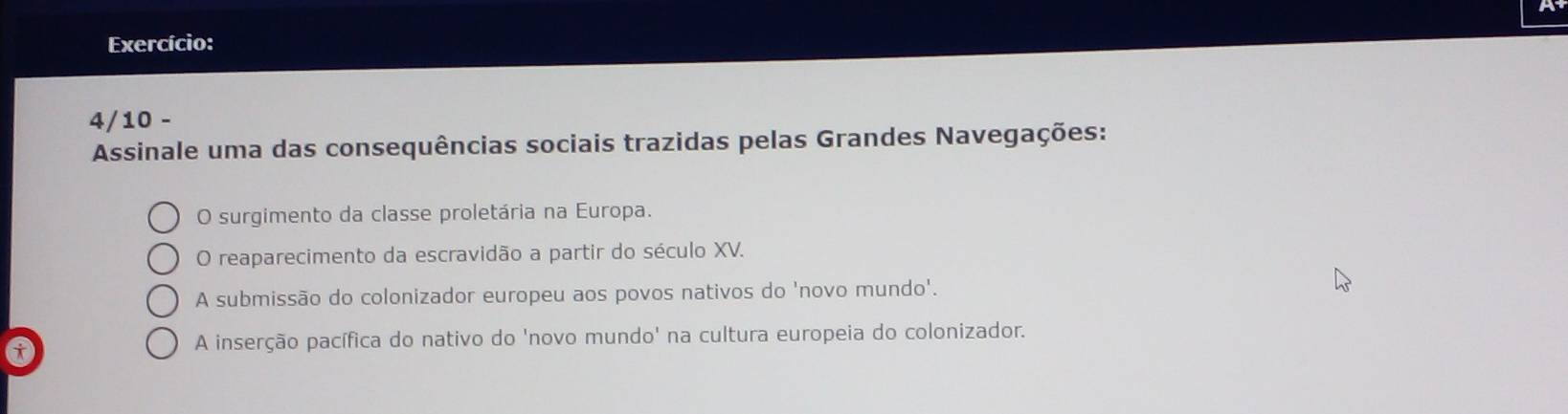 Exercício:
4/10 -
Assinale uma das consequências sociais trazidas pelas Grandes Navegações:
O surgimento da classe proletária na Europa.
O reaparecimento da escravidão a partir do século XV.
A submissão do colonizador europeu aos povos nativos do 'novo mundo'.
a
A inserção pacífica do nativo do 'novo mundo' na cultura europeia do colonizador.