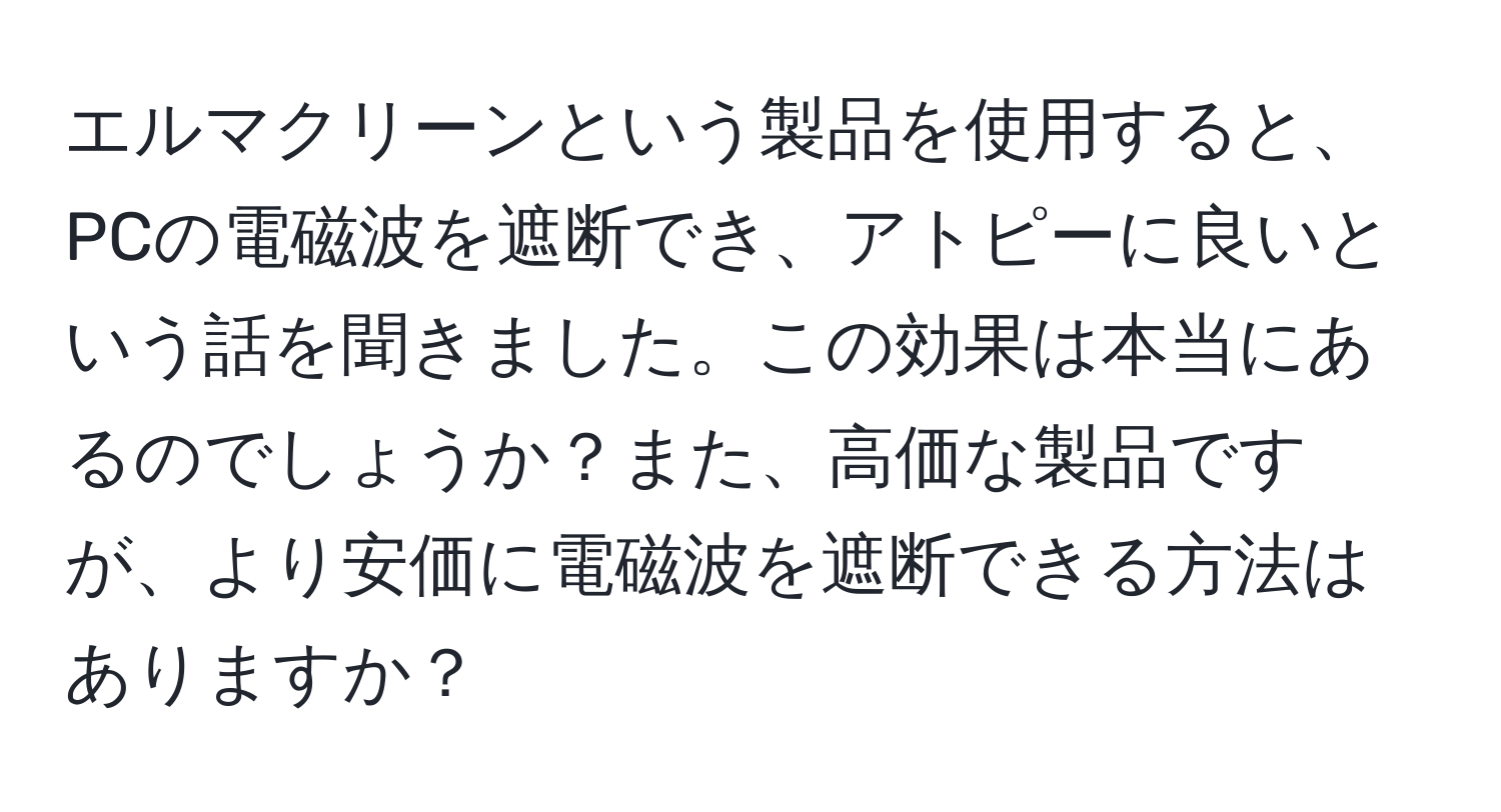 エルマクリーンという製品を使用すると、PCの電磁波を遮断でき、アトピーに良いという話を聞きました。この効果は本当にあるのでしょうか？また、高価な製品ですが、より安価に電磁波を遮断できる方法はありますか？