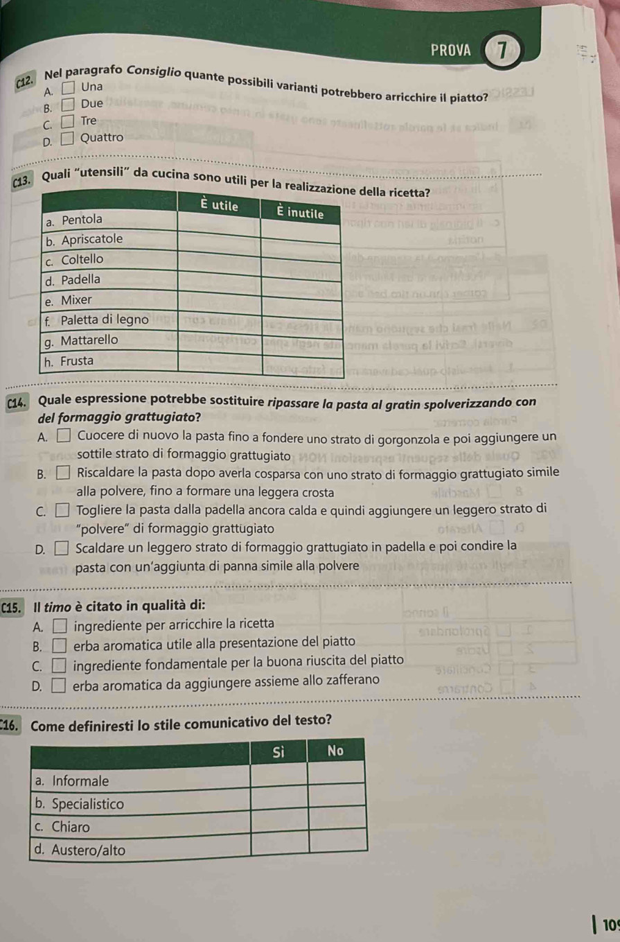 PROVA 1
(12. Nel paragrafo Consiglio quante possibili varianti potrebbero arricchire il piatto?
A. Una
B. =□ Due
C. □ Tre
D. □ Quattro
(3. Quali “utensili” da cucína sono utildella ricetta?
(14. Quale espressione potrebbe sostituire ripassare la pasta al gratin spolverizzando con
del formaggio grattugiato?
A. □ Cuocere di nuovo la pasta fino a fondere uno strato di gorgonzola e poi aggiungere un
sottile strato di formaggio grattugiato
B. □ Riscaldare la pasta dopo averla cosparsa con uno strato di formaggio grattugiato simile
alla polvere, fino a formare una leggera crosta
C. □ Togliere la pasta dalla padella ancora calda e quindi aggiungere un leggero strato di
“polvere” di formaggio grattugiato
D. | Scaldare un leggero strato di formaggio grattugiato in padella e poi condire la
pasta con un’aggiunta di panna simile alla polvere
C15. Il timo è citato in qualità di:
A. □ ingrediente per arricchire la ricetta
B. □ erba aromatica utile alla presentazione del piatto
C. □ ingrediente fondamentale per la buona riuscita del piatto
D. □ erba aromatica da aggiungere assieme allo zafferano
C16. Come definiresti lo stile comunicativo del testo?
10