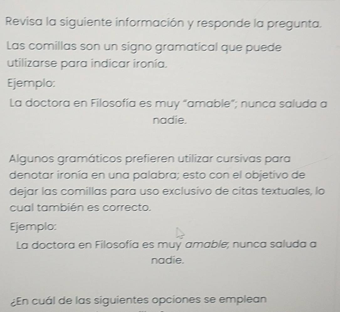 Revisa la siguiente información y responde la pregunta. 
Las comillas son un signo gramatical que puede 
utilizarse para indicar ironía. 
Ejemplo: 
La doctora en Filosofía es muy “amable”; nunca saluda a 
nadie. 
Algunos gramáticos prefieren utilizar cursivas para 
denotar ironía en una palabra; esto con el objetivo de 
dejar las comillas para uso exclusivo de citas textuales, lo 
cual también es correcto. 
Ejemplo: 
La doctora en Filosofía es muy amable; nunca saluda a 
nadie. 
¿En cuál de las siguientes opciones se emplean