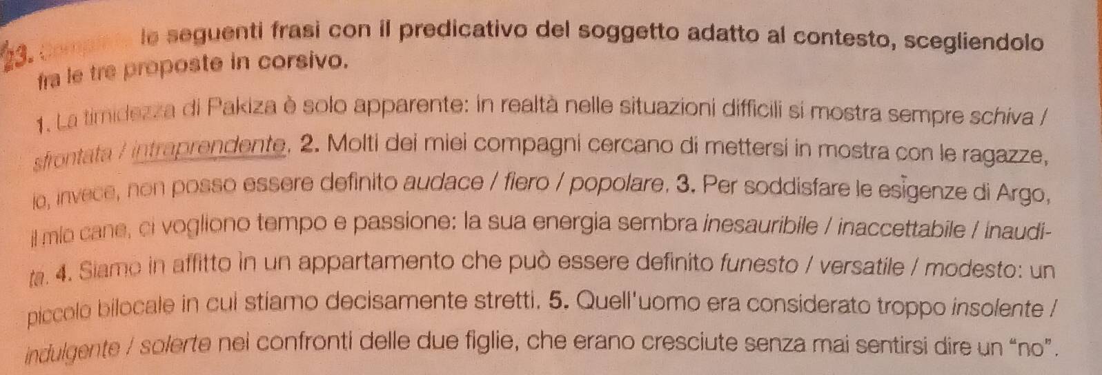 Compn te le seguenti frasi con iI predicativo del soggetto adatto al contesto, scegliendolo 
fra le tre proposte in corsivo. 
1. La timidezza di Pakiza è solo apparente: in realtà nelle situazioni difficili si mostra sempre schiva / 
sfrontata / intraprendente. 2. Molti dei miei compagni cercano di mettersi in mostra con le ragazze, 
io, invece, non posso essere definito audace / fiero / popolare. 3. Per soddisfare le esigenze di Argo, 
il mio cane, ci vogliono tempo e passione: la sua energia sembra inesauribile / inaccettabile / inaudi- 
a. 4. Siamo in affitto in un appartamento che può essere definito funesto / versatile / modesto: un 
piccolo bilocale in cul stíamo decisamente stretti. 5. Quell'uomo era considerato troppo insolente / 
indulgente / solerte nei confronti delle due figlie, che erano cresciute senza mai sentirsi dire un “no”.