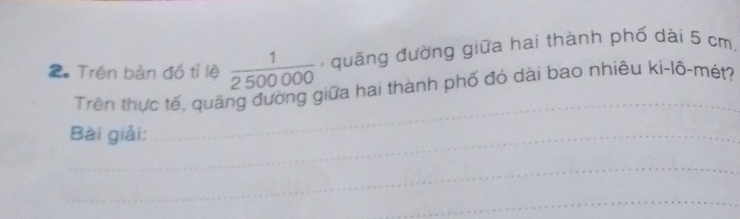 2。 Trên bản đồ tỉ lệ  1/2500000  , quāng đường giữa hai thành phố dài 5 cm, 
Trên thực tế, quãng đường giữa hai thành phố đó dài bao nhiêu ki-lô-mét? 
_Bài giải: 
_ 
_ 
_