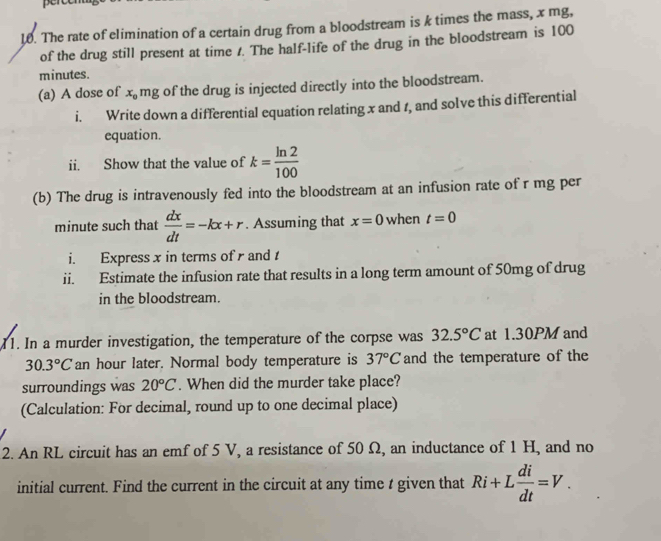 The rate of elimination of a certain drug from a bloodstream is k times the mass, x mg, 
of the drug still present at time /. The half-life of the drug in the bloodstream is 100
minutes. 
(a) A dose of x_0 mg of the drug is injected directly into the bloodstream. 
i. Write down a differential equation relating x and 1, and solve this differential 
equation. 
ii. Show that the value of k= ln 2/100 
(b) The drug is intravenously fed into the bloodstream at an infusion rate of r mg per
minute such that  dx/dt =-kx+r. Assuming that x=0 when t=0
i. Express x in terms of and 
ii. Estimate the infusion rate that results in a long term amount of 50mg of drug 
in the bloodstream. 
11. In a murder investigation, the temperature of the corpse was 32.5°C at 1.30PM and
30.3°C an hour later. Normal body temperature is 37°C and the temperature of the 
surroundings was 20°C. When did the murder take place? 
(Calculation: For decimal, round up to one decimal place) 
2. An RL circuit has an emf of 5 V, a resistance of 50 Ω, an inductance of 1 H, and no 
initial current. Find the current in the circuit at any time t given that Ri+L di/dt =V.