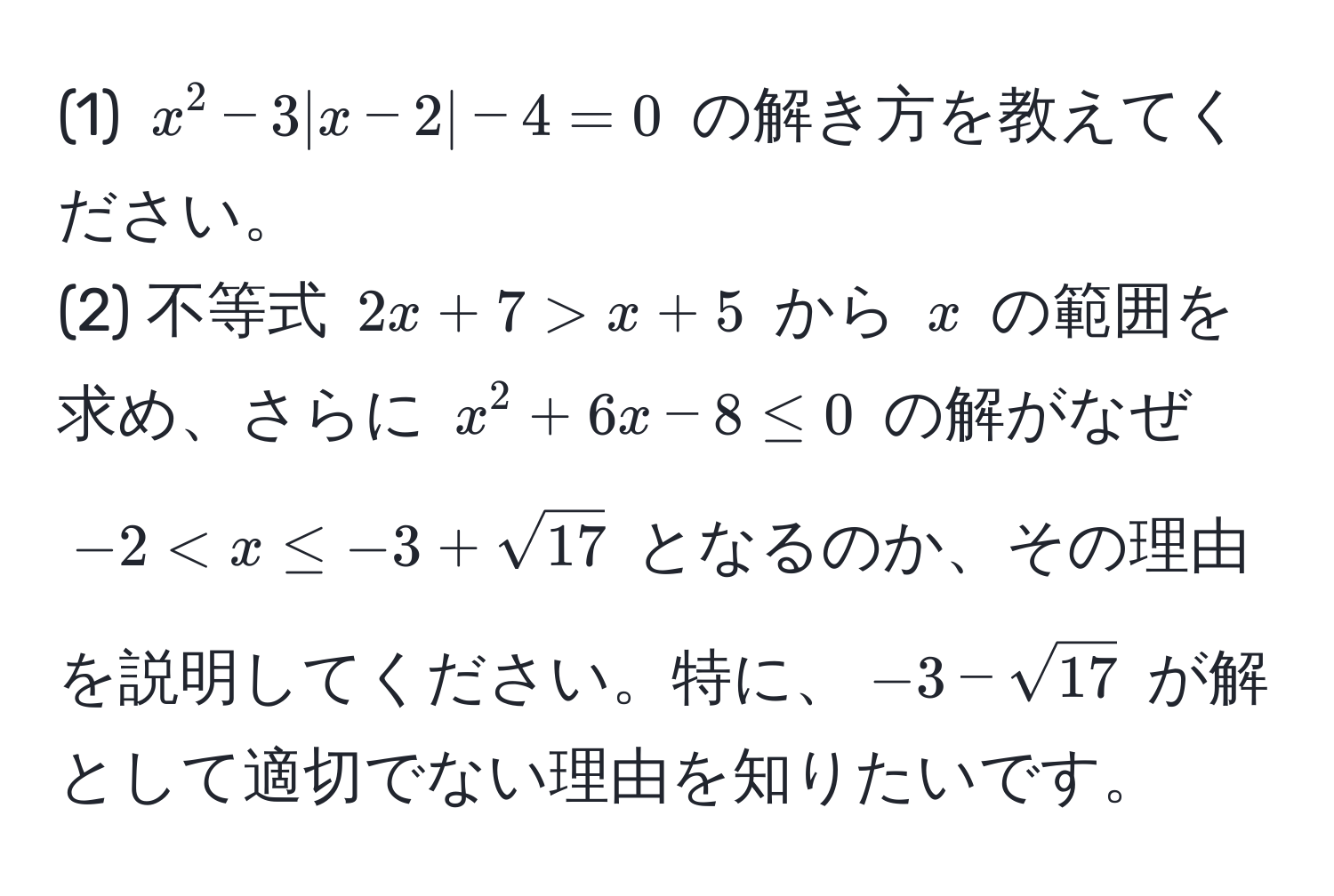 (1) $x^(2 - 3|x - 2| - 4 = 0$ の解き方を教えてください。  
(2) 不等式 $2x + 7 > x + 5$ から $x$ の範囲を求め、さらに $x^2 + 6x - 8 ≤ 0$ の解がなぜ $-2 < x ≤ -3 + sqrt(17)$ となるのか、その理由を説明してください。特に、$-3 - sqrt17)$ が解として適切でない理由を知りたいです。