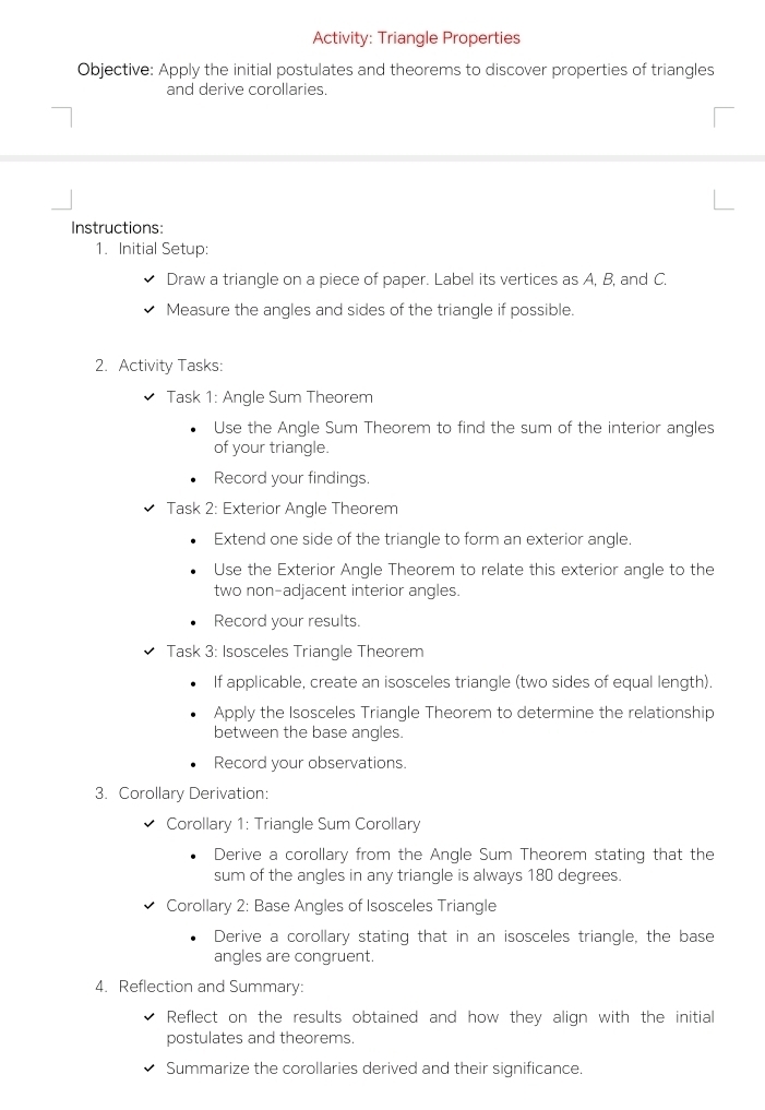 Activity: Triangle Properties 
Objective: Apply the initial postulates and theorems to discover properties of triangles 
and derive corollaries. 
Instructions: 
1. Initial Setup: 
Draw a triangle on a piece of paper. Label its vertices as A, B, and C. 
Measure the angles and sides of the triangle if possible. 
2. Activity Tasks: 
Task 1: Angle Sum Theorem 
Use the Angle Sum Theorem to find the sum of the interior angles 
of your triangle. 
Record your findings. 
Task 2: Exterior Angle Theorem 
Extend one side of the triangle to form an exterior angle. 
Use the Exterior Angle Theorem to relate this exterior angle to the 
two non-adjacent interior angles. 
Record your results. 
Task 3: Isosceles Triangle Theorem 
If applicable, create an isosceles triangle (two sides of equal length). 
Apply the Isosceles Triangle Theorem to determine the relationship 
between the base angles. 
Record your observations. 
3. Corollary Derivation: 
Corollary 1: Triangle Sum Corollary 
Derive a corollary from the Angle Sum Theorem stating that the 
sum of the angles in any triangle is always 180 degrees. 
Corollary 2: Base Angles of Isosceles Triangle 
Derive a corollary stating that in an isosceles triangle, the base 
angles are congruent. 
4. Reflection and Summary: 
Reflect on the results obtained and how they align with the initial 
postulates and theorems. 
Summarize the corollaries derived and their significance.