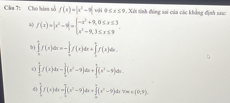 Cho hàm số f(x)=|x^2-9| với 0≤ x≤ 9. Xét tính đúng sai của các khẳng định sau:
a) f(x)=|x^2-9|=beginarrayl -x^2+9,0≤ x≤ 3 x^2-9,3≤ x≤ 9endarray..
b) ∈tlimits _0^(9f(x)dx=-∈tlimits _0^3f(x)dx+∈tlimits _3^9f(x)dx.
c) ∈tlimits _0^9f(x)dx-∈tlimits _0^3(x^2)-9)dx+∈tlimits _3^(9(x^2)-9)dx.
d) ∈tlimits _0^(9f(x)dx=∈tlimits _0^m(x^2)-9)dx+∈tlimits _m^(9(x^2)-9)dxforall m∈ (0;9).