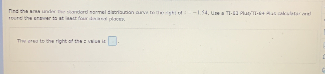 Find the area under the standard normal distribution curve to the right of z=-1.54. Use a TI-83 Plus/TI- 84 Plus calculator and 
round the answer to at least four decimal places. 
The area to the right of the s value is □.