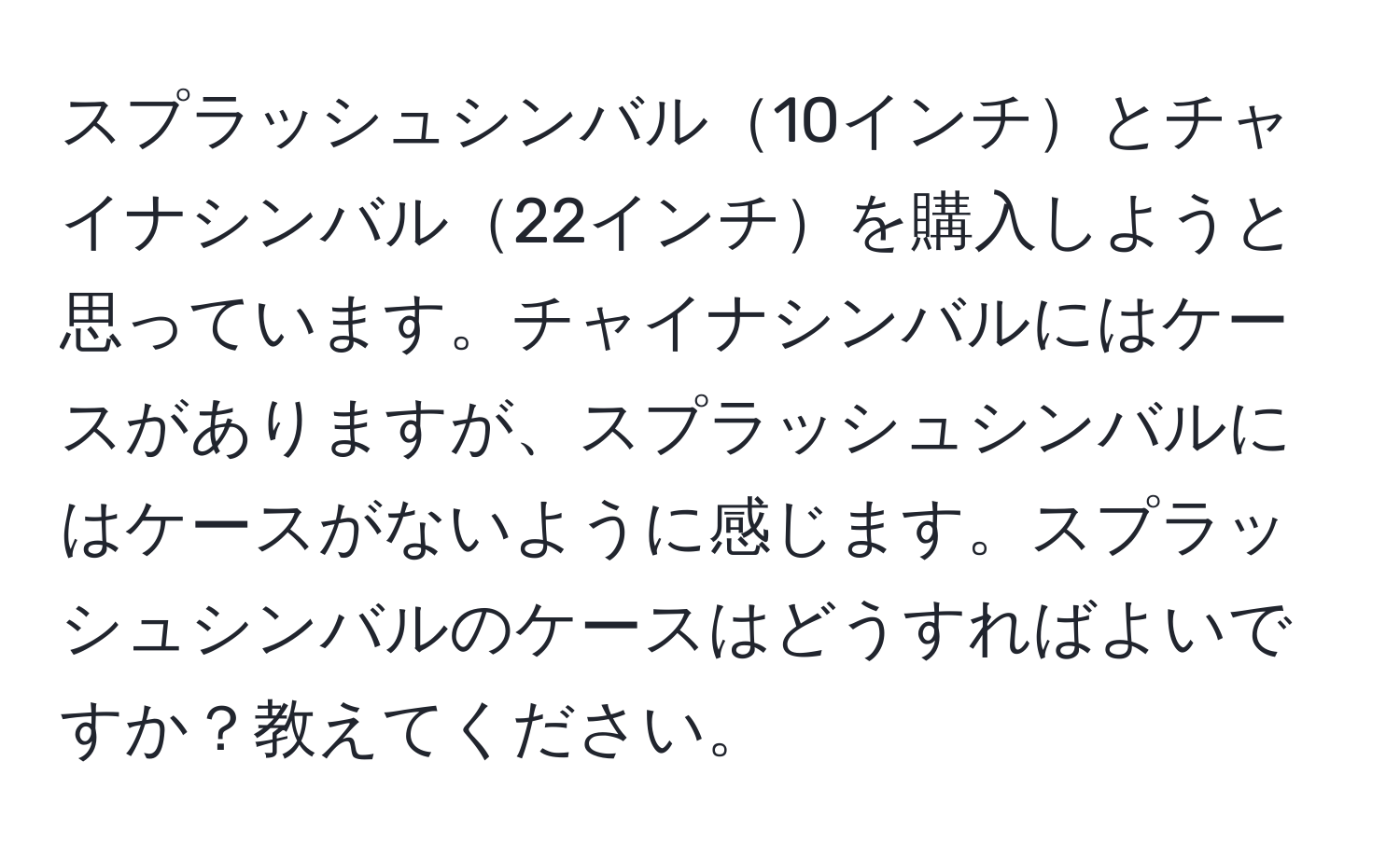 スプラッシュシンバル10インチとチャイナシンバル22インチを購入しようと思っています。チャイナシンバルにはケースがありますが、スプラッシュシンバルにはケースがないように感じます。スプラッシュシンバルのケースはどうすればよいですか？教えてください。