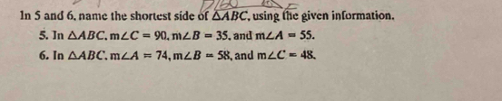 In 5 and 6, name the shortest side of △ ABC using the given information. 
5. In △ ABC, m∠ C=90, m∠ B=35 , and m∠ A=55. 
6. In △ ABC. m∠ A=74, m∠ B=58 , and m∠ C=48.