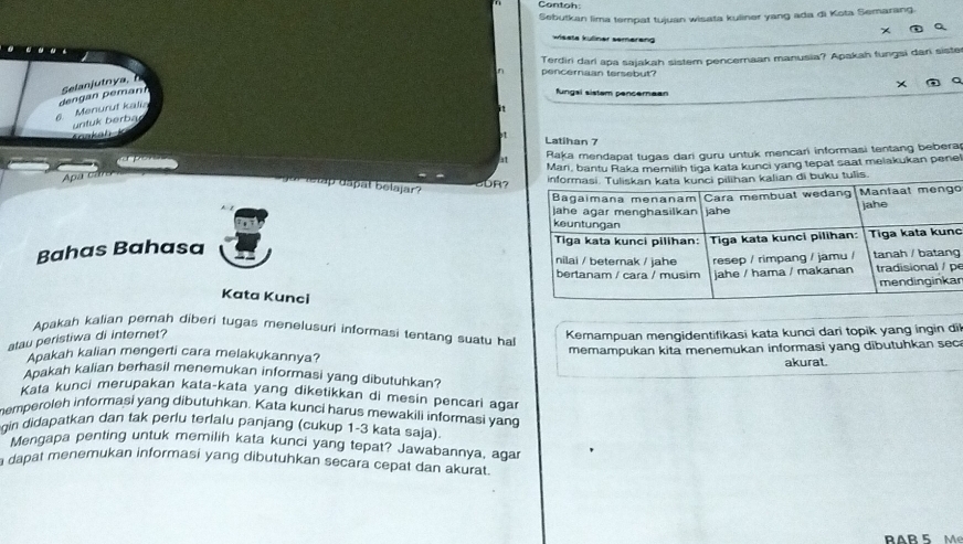 Contoh 
Sebutkan lima tempat tujuan wisata kuliner yang ada di Kota Semarang. 

wisete küliner semereng 
pencernaan tersebut? Terdiri dari apa sajakah sistem pencemaan manusia? Apakah fungsi dar sister 
fungal sistam pencernean 
6. Menurut kalia deng an p eman Selanjutn a 
a 
it 
Koakah K untuk berba 
Latihan 7
at Raka mendapat tugas dari guru untuk mencari informasi tentang bebera 
Mari, bantu Raka memilih tiga kata kunci yang tepat saat melakukan pene! 
Apa ca 
rretap dapal belajar? 
o 
Bahas Bahasa 
c 
gp 
r 
Kata Kunci 
Apakah kalian pernah diberi tugas menelusuri informasi tentang suatu ha 
atau peristiwa di internet? 
Kemampuan mengidentifikasi kata kunci dari topik yang ingin di 
Apakah kalian mengerti cara melakukannya? memampukan kita menemukan informasi yang dibutuhkan sec 
akurat. 
Apakah kalian berhasil menemukan informasi yang dibutuhkan? 
Kata kunci merupakan kata-kata yang diketikkan di mesin pencari agar 
hemperoleh informasi yang dibutuhkan. Kata kunci harus mewakili informasi yang 
gin didapatkan dan tak perlu terlalu panjang (cukup 1-3 kata saja). 
Mengapa penting untuk memilih kata kunci yang tepat? Jawabannya, agar 
a dapat menemukan informasi yang dibutuhkan secara cepat dan akurat. 
RAr 5 M