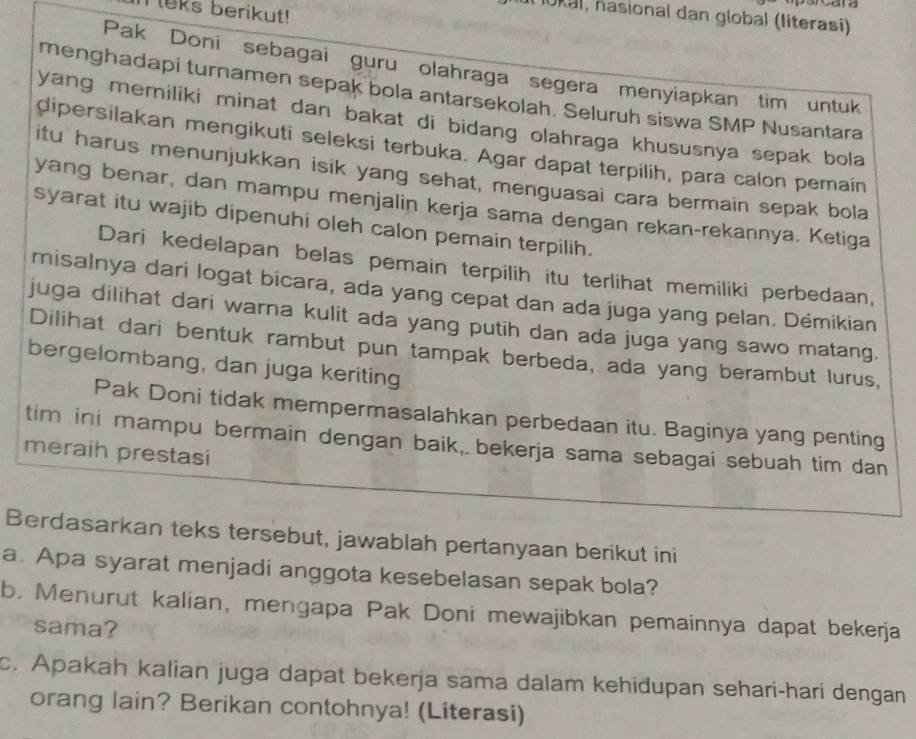 Meks berikut!
10ka1, nasional dan global (literasi)
Pak Doni sebagai guru olahraga segera menyiapkan tim untuk
menghadapi turnamen sepak bola antarsekolah. Seluruh siswa SMP Nusantara
yang memiliki minat dan bakat di bidang olahraga khususnya sepak bola
dipersilakan mengikuti seleksi terbuka. Agar dapat terpilih, para calon pemain
itu harus menunjukkan isik yang sehat, menguasai cara bermain sepak bola
yang benar, dan mampu menjalin kerja sama dengan rekan-rekannya. Ketiga
syarat itu wajib dipenuhi oleh calon pemain terpilih.
Dari kedelapan belas pemain terpilih itu terlihat memiliki perbedaan,
misalnya dari logat bicara, ada yang cepat dan ada juga yang pelan. Démikian
juga dilihat dari warna kulit ada yang putih dan ada juga yang sawo matang.
Dilihat dari bentuk rambut pun tampak berbeda, ada yang berambut lurus,
bergelombang, dan juga keriting
Pak Doni tidak mempermasalahkan perbedaan itu. Baginya yang penting
tim ini mampu bermain dengan baik, bekerja sama sebagai sebuah tim dan
meraih prestasi
Berdasarkan teks tersebut, jawablah pertanyaan berikut ini
a. Apa syarat menjadi anggota kesebelasan sepak bola?
b. Menurut kalian, mengapa Pak Doni mewajibkan pemainnya dapat bekerja
sama?
c. Apakah kalian juga dapat bekerja sama dalam kehidupan sehari-hari dengan
orang lain? Berikan contohnya! (Literasi)