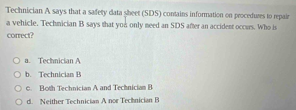 Technician A says that a safety data sheet (SDS) contains information on procedures to repair
a vehicle. Technician B says that you only need an SDS after an accident occurs. Who is
correct?
a. Technician A
b. Technician B
c. Both Technician A and Technician B
d. Neither Technician A nor Technician B