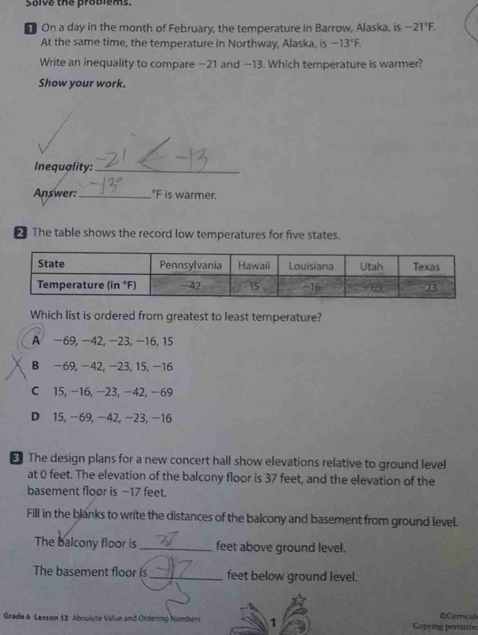 Solve the problems.
On a day in the month of February, the temperature in Barrow, Alaska, is -21°F.
At the same time, the temperature in Northway, Alaska, is -13°F.
Write an inequality to compare −21 and —13. Which temperature is warmer?
Show your work.
Inequality:_
Answer: _°F is warmer.
₹ The table shows the record low temperatures for five states.
Which list is ordered from greatest to least temperature?
A −69, −42, −23, −16, 15
B −69, −42, −23, 15,−16
C 15, −16, −23, −42, −69
D 15, −69, −42, −23, −16
₹ The design plans for a new concert hall show elevations relative to ground level
at 0 feet. The elevation of the balcony floor is 37 feet, and the elevation of the
basement floor is −17 feet.
Fill in the blanks to write the distances of the balcony and basement from ground level.
The balcony floor is _feet above ground level.
The basement floor is_ feet below ground level.
Grade 6 Lesson 13 Absolute Value and Ordering Numbers Copying permntes OCurrcal
1