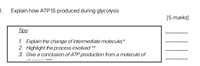 Explain how ATP IS produced during glycolysis 
[5 marks] 
Tips: 
_ 
1. Explain the change of intermediate molecule)* 
_ 
2. Highlight the process involved ** 
_ 
_ 
3. Give a conclusion of ATP production from a molecule of