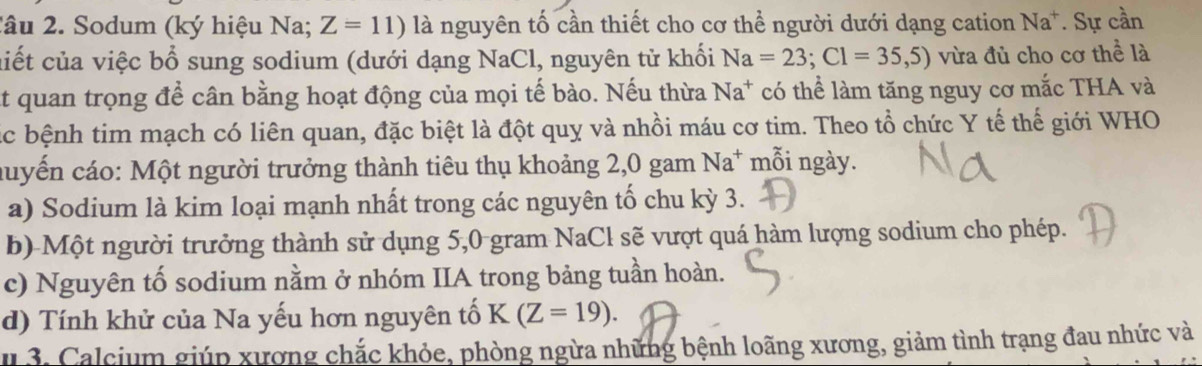 2âu 2. Sodum (ký hiệu Na; Z=11) là nguyên tố cần thiết cho cơ thể người dưới dạng cation Na^+. Sự cần 
ciết của việc bổ sung sodium (dưới dạng NaCl, nguyên tử khối Na=23; Cl=35,5) vừa đủ cho cơ thể là 
At quan trọng để cân bằng hoạt động của mọi tế bào. Nếu thừa Na^+ có thể làm tăng nguy cơ mắc THA và 
Cc bệnh tim mạch có liên quan, đặc biệt là đột quy và nhồi máu cơ tim. Theo tổ chức Y tế thế giới WHO 
quyến cáo: Một người trưởng thành tiêu thụ khoảng 2,0 gam N_2 a* mỗi ngày. 
a) Sodium là kim loại mạnh nhất trong các nguyên tố chu kỳ 3. 
b) Một người trưởng thành sử dụng 5, 0 gram NaCl sẽ vượt quá hàm lượng sodium cho phép. 
c) Nguyên tố sodium nằm ở nhóm IIA trong bảng tuần hoàn. 
d) Tính khử của Na yếu hơn nguyên tố K(Z=19). 
u 3. Calcium giúp xương chắc khỏe, phòng ngừa những bệnh loãng xương, giảm tình trạng đau nhức và