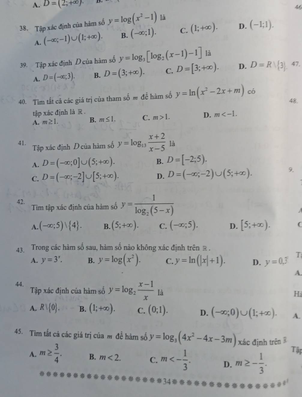 A. D=(2;+∈fty ). D
46
38. Tập xác định của hàm số y=log (x^2-1) là
A. (-∈fty ;-1)∪ (1;+∈fty ). B. (-∈fty ;1). C. (1;+∈fty ). D. (-1;1).
39. Tập xác định D của hàm số y=log _3[log _2(x-1)-1] là
A. D=(-∈fty ;3). B. D=(3;+∈fty ). C. D=[3;+∈fty ). D. D=R| 3 47.
40. Tìm tất cả các giá trị của tham số m để hàm số y=ln (x^2-2x+m) có
48.
tập xác định là R .
A. m≥ 1. B. m≤ 1. C. m>1. D. m
41. y=log _13 (x+2)/x-5 1a
Tập xác định D của hàm số
A. D=(-∈fty ;0]∪ (5;+∈fty ).
B. D=[-2;5).
C. D=(-∈fty ;-2]∪ [5;+∈fty ). 9.
D. D=(-∈fty ;-2)∪ (5;+∈fty ).
42.
Tìm tập xác định của hàm số y=frac -1log _2(5-x)
a
A. (-∈fty ;5)| 4 . B. (5;+∈fty ). C. (-∈fty ;5). D. [5;+∈fty ). C
43. Trong các hàm số sau, hàm số nào không xác định trên R .
A. y=3^x. B. y=log (x^2). C. y=ln (|x|+1). D. y=0.3
A.
44.
Tập xác định của hàm số y=log _2 (x-1)/x  là
Hà
A. Rvee  0 . B. (1;+∈fty ). C. (0;1). D. (-∈fty ;0)∪ (1;+∈fty ). A.
45. Tìm tất cả các giá trị của m đề hàm số y=log _3(4x^2-4x-3m) xác định trên R
A. m≥  3/4 . B. m<2. C. m<- 1/3 . D. m≥ - 1/3 .
Tập