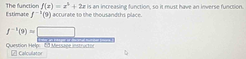 The function f(x)=x^5+2x is an increasing function, so it must have an inverse function. 
Estimate f^(-1)(9) accurate to the thousandths place.
f^(-1)(9)approx □
Enter an integer or decimal number (more.] 
Question Help: - Message instructor 
I Calculator