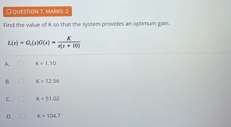 → QUESTION 7, MARKS: 2
Find the value of K so that the system provides an optimum gain.
L(s)=G_c(s)G(s)= K/s(s+10) 
A. K=1.10
B. K=12.56
C. K=51.02
D. K=104.7