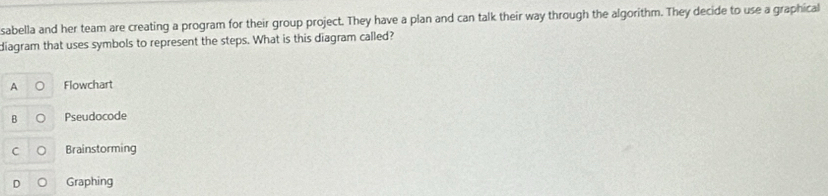 sabella and her team are creating a program for their group project. They have a plan and can talk their way through the algorithm. They decide to use a graphical
diagram that uses symbols to represent the steps. What is this diagram called?
A Flowchart
B Pseudocode
C Brainstorming
Graphing