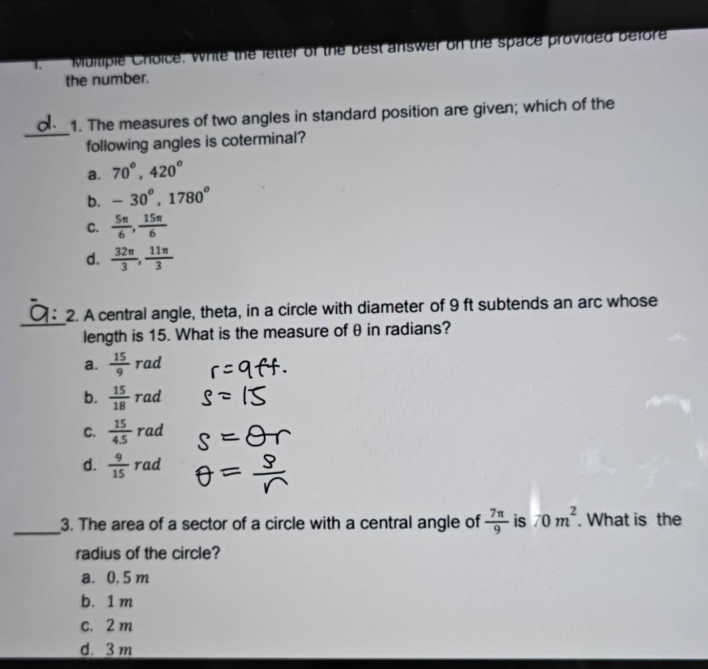 Write the letter of the best answer on the space provided before
the number.
_
1. The measures of two angles in standard position are given; which of the
following angles is coterminal?
a. 70°, 420°
b. -30°, 1780°
C.  5π /6 ,  15π /6 
d.  32π /3 ,  11π /3 
_
2. A central angle, theta, in a circle with diameter of 9 ft subtends an arc whose
length is 15. What is the measure of θ in radians?
a.  15/9 rad
b.  15/18 rad
C.  15/4.5  rad
d.  9/15  rad
_3. The area of a sector of a circle with a central angle of  7π /9  is 70m^2. What is the
radius of the circle?
a. 0. 5 m
b. 1 m
c. 2 m
d. 3 m