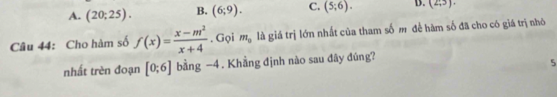 A. (20;25). B. (6;9). C. (5;6). D. (2;5). 
Câu 44: Cho hàm số f(x)= (x-m^2)/x+4 . Gọi m_0 là giá trị lớn nhất của tham số m đề hàm số đã cho có giá trị nhỏ
nhất trèn đoạn [0;6] bằng −4 . Khẳng định nào sau dây đúng?
5