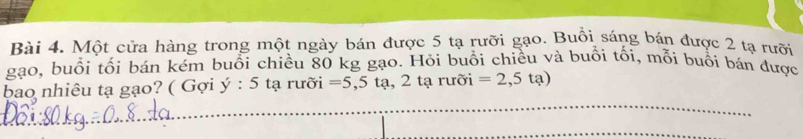 Một cửa hàng trong một ngày bán được 5 tạ rưỡi gạo. Buổi sáng bán được 2 tạ rưỡi 
gạo, buổi tối bán kém buổi chiều 80 kg gạo. Hỏi buổi chiều và buổi tối, mỗi buổi bán được 
bao nhiêu tạ gạo? ( Gợi y:5taru ời =5,5ta,2taruoi =2,5ta)