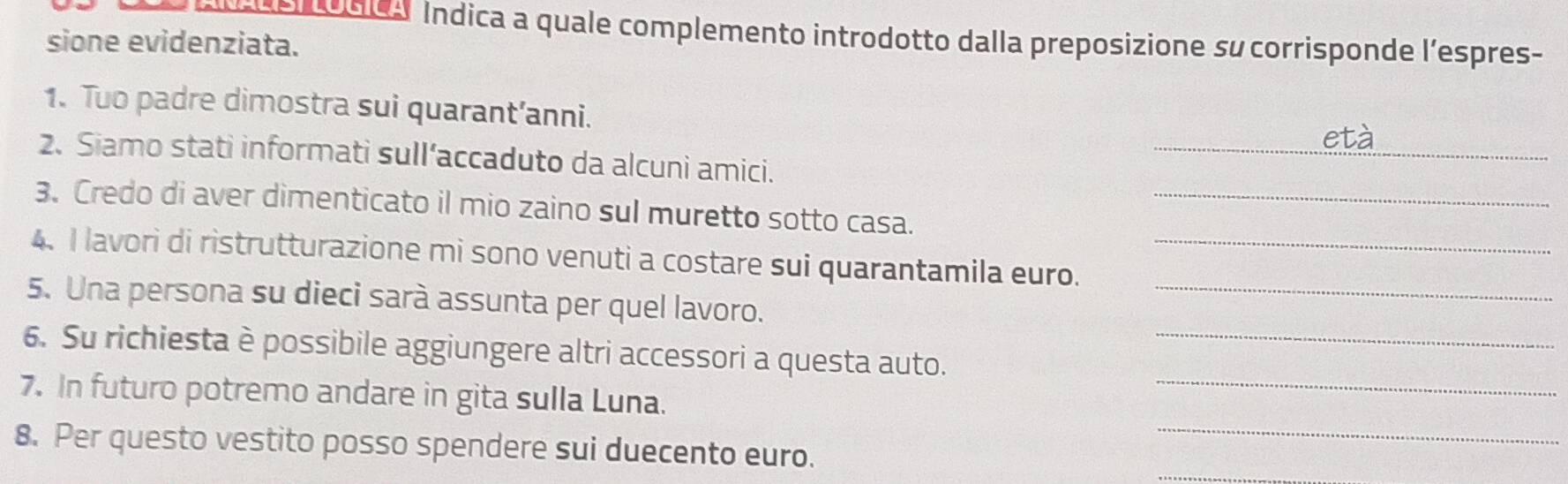 onA Indica a quale complemento introdotto dalla preposizione su corrisponde l’espres- 
sione evidenziata. 
1. Tuo padre dimostra sui quarant’anni. 
_età 
2. Siamo stati informati sull’accaduto da alcuni amici. 
3. Credo di aver dimenticato il mio zaino sul muretto sotto casa._ 
4. I lavori di ristrutturazione mi sono venuti a costare sui quarantamila euro._ 
5. Una persona su dieci sarà assunta per quel lavoro. 
_ 
6. Su richiesta è possibile aggiungere altri accessori a questa auto._ 
_ 
7. In futuro potremo andare in gita sulla Luna. 
_ 
_ 
8. Per questo vestito posso spendere sui duecento euro.