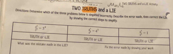 TWO TRUTHS and a LIE Activity
TWO TRUTHS and a LIE
Directions: Determine which of the three problems below is simplified incorrectly. Describe the error made, then correct the LIE
by showing the correct steps to simplify.
k