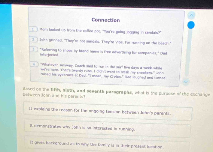 Connection
1 Mom looked up from the coffee pot. "You're going jogging in sandals?"
2 John grinned. "They're not sandals. They're Vips. For running on the beach."
3 "Referring to shoes by brand name is free advertising for companies," Dad
interjected.
“Whatever. Anyway, Coach said to run in the surf five days a week while
we're here. That's twenty runs. I didn't want to trash my sneakers." John
raised his eyebrows at Dad. "I mean, my Crotes." Dad laughed and turned
Based on the fifth, sixth, and seventh paragraphs, what is the purpose of the exchange
between John and his parents?
It explains the reason for the ongoing tension between John's parents.
It demonstrates why John is so interested in running.
It gives background as to why the family is in their present location.