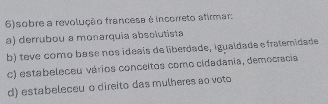 6)sobre a revolução francesa é incorreto afirmar:
a) derrubou a monarquia absolutista
b) teve como base nos ideais de liberdade, igualdade e fraternidade
c) estabeleceu vários conceitos como cidadania, democracia
d) estabeleceu o direito das mulheres ao voto