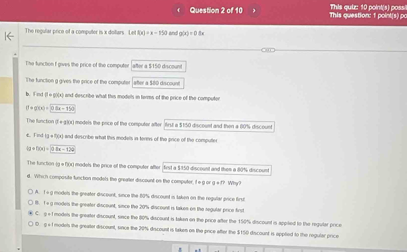 This quiz: 10 point(s) possi
Question 2 of 10 This question: 1 point(s) po
The regular price of a computer is x dollars. Let f(x)=x-150 and g(x)=0.8x
The function f gives the price of the computer after a $150 discount
The function g gives the price of the computer after a $80 discount
b、Find (fcirc g)(x) and describe what this models in terms of the price of the computer
(fcirc g)(x)=
The function (f∞g)(x) models the price of the computer after first a $150 discount and then a 80% discount
c. Find (g of)(x) and describe what this models in terms of the price of the computer
(gcirc f)(x)=0.8x-120
The function (gcirc f)(x) ) models the price of the computer after first a $150 discount and then a 80% discount
d. Which composite function models the greater discount on the computer, fog or gof? Why?
A. 1g models the greater discount, since the 80% discount is taken on the regular price first
B. f g models the greater discount, since the 20% discount is taken on the regular price first
C gef models the greater discount, since the 80% discount is taken on the price after the 150% discount is applied to the regular price
D. gef models the greater discount, since the 20% discount is taken on the price after the $150 discount is applied to the regular price