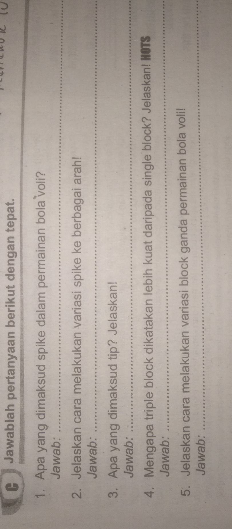 € Jawablah pertanyaan berikut dengan tepat. 
1. Apa yang dimaksud spike dalam permainan bola voli? 
Jawab:_ 
2. Jelaskan cara melakukan variasi spike ke berbagai arah! 
Jawab:_ 
3. Apa yang dimaksud tip? Jelaskan! 
Jawab:_ 
4. Mengapa triple block dikatakan lebih kuat daripada single block? Jelaskan! HOTS 
Jawab: 
_ 
5. Jelaskan cara melakukan variasi block ganda permainan bola voli! 
Jawab: 
_