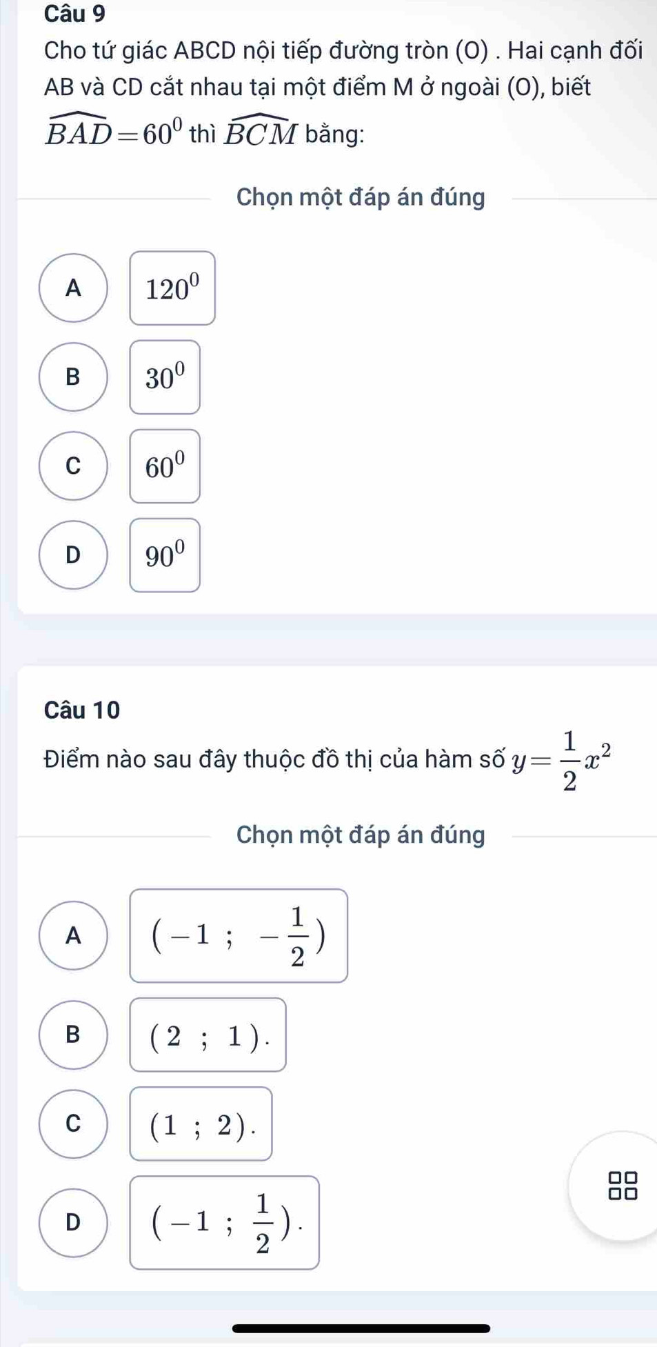 Cho tứ giác ABCD nội tiếp đường tròn (O) . Hai cạnh đối
AB và CD cắt nhau tại một điểm M ở ngoài (O), biết
widehat BAD=60^0 thì widehat BCM bằng:
Chọn một đáp án đúng
A 120°
B 30°
C 60°
D 90°
Câu 10
Điểm nào sau đây thuộc đồ thị của hàm số y= 1/2 x^2
Chọn một đáp án đúng
A (-1;- 1/2 )
B (2;1).
C (1;2). 
□□
D (-1; 1/2 ). 
□□