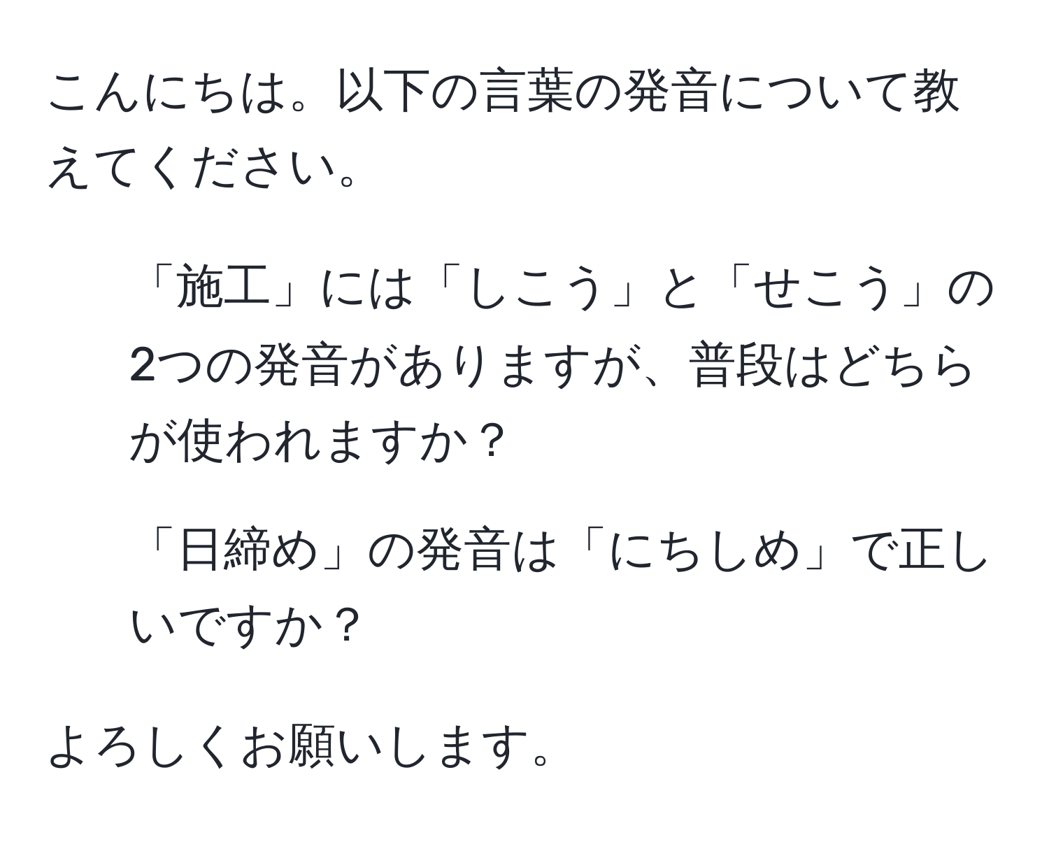 こんにちは。以下の言葉の発音について教えてください。  

1. 「施工」には「しこう」と「せこう」の2つの発音がありますが、普段はどちらが使われますか？  
2. 「日締め」の発音は「にちしめ」で正しいですか？  

よろしくお願いします。