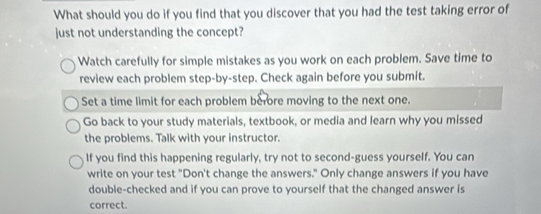 What should you do if you find that you discover that you had the test taking error of 
just not understanding the concept? 
Watch carefully for simple mistakes as you work on each problem. Save time to 
review each problem step-by-step. Check again before you submit. 
Set a time limit for each problem berore moving to the next one. 
Go back to your study materials, textbook, or media and learn why you missed 
the problems. Talk with your instructor. 
If you find this happening regularly, try not to second-guess yourself. You can 
write on your test "Don't change the answers." Only change answers if you have 
double-checked and if you can prove to yourself that the changed answer is 
correct.