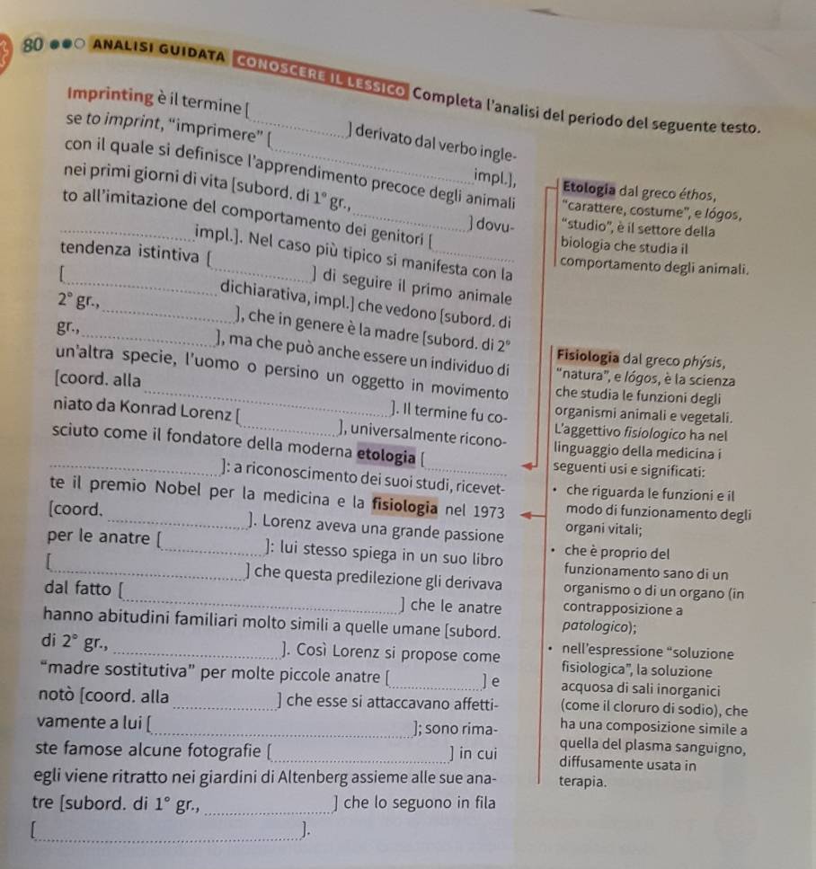 ANALISI GUIDATA CONOSCERE IL LESsIco, Completa l'analisi del periodo del seguente testo
Imprinting è il termine [
se to imprint, “imprimere” [
] derivato dal verbo ingle-
con il quale si definisce l’apprendimento precoce degli animali "carattere, costume", e lógos,
nei primi giorni di vita [subord. di 1° gr.,
impl.], Etologia dal greco éthos,
_to all’imitazione del comportamento dei genitori [
 dovu- "studio", è il settore della
biologia che studia il
impl.]. Nel caso più tipico si manifesta con la
comportamento degli animali.
tendenza istintiva [_ ] di seguire il primo animale

2° gr.,
_dichiarativa, impl.] che vedono [subord. di
), che in genere è la madre [subord. di
gr.,_ 2° Fisiologia dal greco phýsis,
), ma che può anche essere un individuo di "natura', e lógos, è la scienza
un'altra specie, l'uomo o persino un oggetto in movimento che studia le funzioni degli
[coord. alla
]. Il termine fu co- organismi animali e vegetali.
niato da Konrad Lorenz [_ ), universalmente ricono- L’aggettivo fisiologico ha nel
sciuto come il fondatore della moderna etologia [ _linguaggio della medicina i
seguenti usi e significati:
_]: a riconoscimento dei suoi studi, ricevet- che riguarda le funzioni e il
te il premio Nobel per la medicina e la fisiologia nel 1973 modo di funzionamento degli
[coord. _). Lorenz aveva una grande passione organi vitali;
che è proprio del
per le anatre [_ ): lui stesso spiega in un suo libro funzionamento sano di un
) che questa predilezione gli derivava organismo o di un organo (in
dal fatto [_ ] che le anatre contrapposizione a
hanno abitudini familiari molto simili a quelle umane [subord. patologico);
di 2° gr.,
_]. Così Lorenz si propose come nell’espressione “soluzione
fisiologica', la soluzione
“madre sostitutiva” per molte piccole anatre [_ ] e acquosa di sali inorganici
notò [coord. alla_ ] che esse si attaccavano affetti- (come il cloruro di sodio), che
ha una composizione simile a
vamente a lui [_ ]; sono rima- quella del plasma sanguigno,
ste famose alcune fotografie [_ ] in cui diffusamente usata in
egli viene ritratto nei giardini di Altenberg assieme alle sue ana- terapia.
tre [subord. di 1° gr.,_ ] che lo seguono in fila
_].