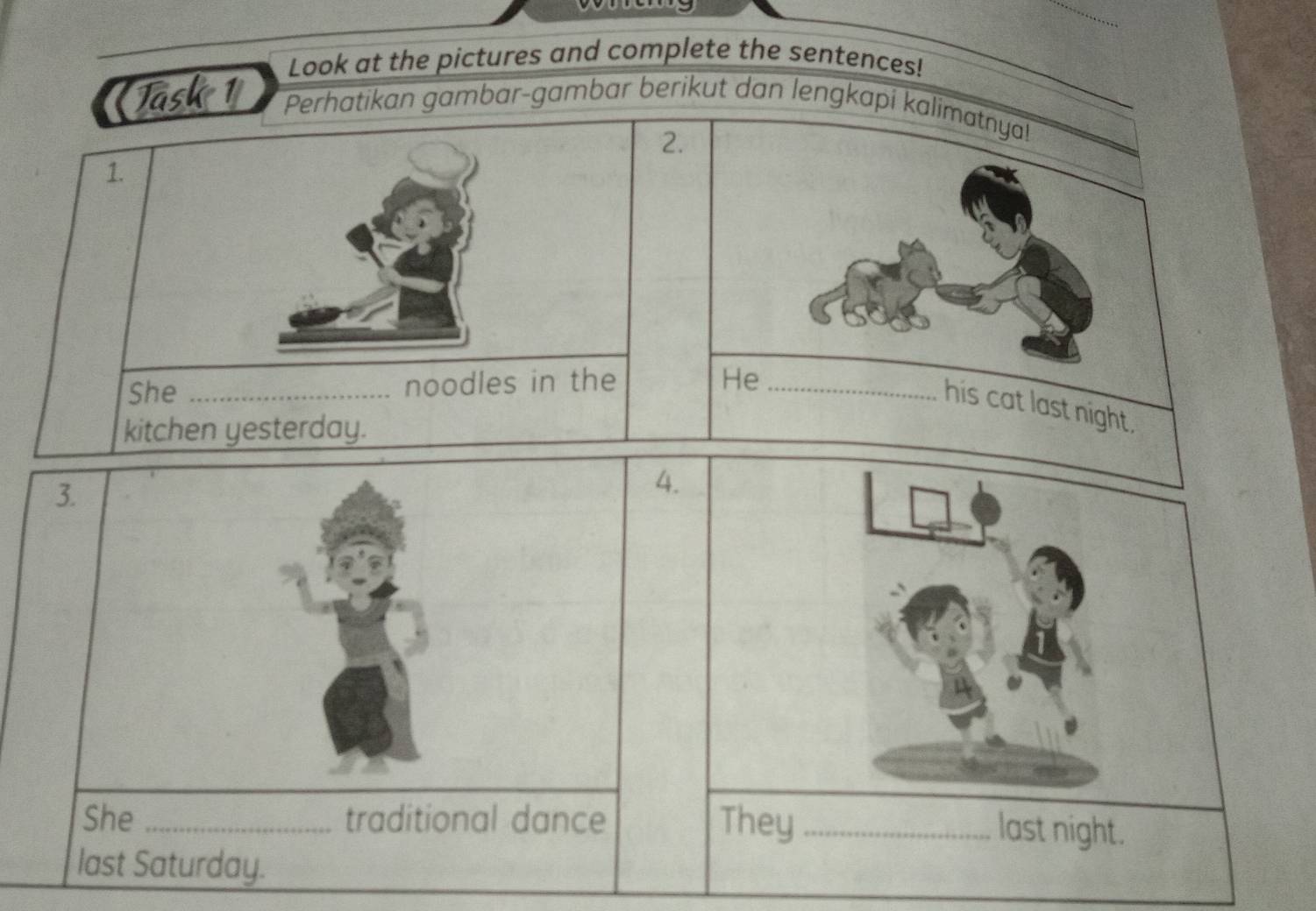 Look at the pictures and complete the sentences! 
Task 1 Perhatikan gambar-gambar berikut dan lengkapi kalimatnya! 
2. 
1. 
She _noodles in the He_ 
his cat last night. 
kitchen yesterday. 
3. 
4. 
She _traditional dance They_ 
last night. 
last Saturday.