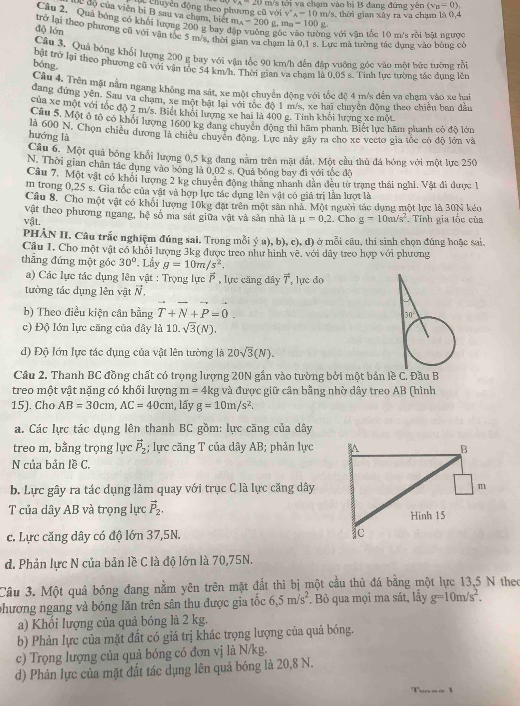 v_A=20 m/s tới va chạm vào bi B đang đứng yên (v_B=0),
Cc chuyên động theo phương cũ voiv'_A=10m/s 3, thời gian xảy ra va chạm là 0,4
đc độ của viên bí B sau va chạm, biết m_A=200g,m_B=100g.
Câu 2. Quả bóng có khối lượng 200 g bay 
độ lớn
trở lại theo phương cũ với vận tốc 5 m/s, thời gian va chạm là 0,1 s. Lực mả tường tác dụng vào bỏng có
g với vận tốc 10 m/s rồi bật ngược
Câu 3. Quả bóng khối lượng 200 g bay với vận tốc 90 km/h đến đập vuông góc vào một bức tường rồi
bóng.
bật trở lại theo phương cũ với vận tốc 54 km/h. Thời gian va chạm là 0,05 s. Tính lực tường tác dụng lên
Câu 4. Trên mặt nằm ngang không ma sát, xe một chuyển động với tốc độ 4 m/s đến va cham vào xe hai
dang đứng yên. Sau va chạm, xe một bật lại với tốc độ 1 m/s, xe hai chuyền động theo chiều ban đầu
của xe một với tốc độ 2 m/s. Biết khối lượng xe hai là 400 g. Tính khối lượng xe một
Câu 5. Một ô tô có khối lượng 1600 kg đang chuyển động thì hãm phanh. Biết lực hãm phanh có đô lớn
là 600 N. Chọn chiều dương là chiều chuyển động. Lực này gây ra cho xe vectơ gia tốc có đô lớn và
hướng là
Câu 6. Một quả bóng khối lượng 0,5 kg đang nằm trên mặt đất. Một cầu thủ đá bóng với một lực 250
N. Thời gian chân tác dụng vào bóng là 0,02 s. Quả bóng bay đi với tốc độ
Câu 7. Một vật có khối lượng 2 kg chuyền động thắng nhanh dần đều từ trạng thái nghi. Vật đi được 1
m trong 0,25 s. Gia tốc của vật và hợp lực tác dụng lên vật có giá trị lần lượt là
Câu 8. Cho một vật có khối lượng 10kg đặt trên một sàn nhà. Một người tác dụng một lực là 30N kéo
vật theo phương ngang, hệ số ma sát giữa vật và sàn nhà là mu =0,2. Cho g=10m/s^2 * Tính gia tốc của
vật.
PHÀN II. Câu trắc nghiệm đúng sai. Trong mỗi ya),b),c),d) ở mỗi câu, thí sinh chọn đúng hoặc sai.
Câu 1. Cho một vật có khối lượng 3kg được treo như hình vẽ. với dây treo hợp với phương
thắng đứng một góc 30°. Lấy g=10m/s^2.
a) Các lực tác dụng lên vật : Trọng lực P , lực căng dây vector T , lực do
tường tác dụng lên vật vector N.
b) Theo điều kiện cân bằng T+N+P=0.
c) Độ lớn lực căng của dây là 1 10. sqrt(3)(N).
d) Độ lớn lực tác dụng của vật lên tường là 20sqrt(3)(N).
Câu 2. Thanh BC đồng chất có trọng lượng 20N gắn vào tường bởi một bản lề C. Đầu B
treo một vật nặng có khối lượng m=4k g và được giữ cân bằng nhờ dây treo AB (hình
15). Cho AB=30cm,AC=40cm 1, lấy g=10m/s^2.
a. Các lực tác dụng lên thanh BC gồm: lực căng của dây
treo m, bằng trọng lực vector P_2; lực căng T của dây AB; phản lực 
N của bản lề C.
b. Lực gây ra tác dụng làm quay với trục C là lực căng dây
T của dây AB và trọng lực vector P_2.
c. Lực căng dây có độ lớn 37,5N. 
d. Phản lực N của bản lề C là độ lớn là 70,75N.
Câu 3. Một quả bóng đang nằm yên trên mặt đất thì bị một cầu thủ đá bằng một lực 13,5 N theo
phương ngang và bóng lăn trên sân thu được gia tốc 6,5m/s^2. Bỏ qua mọi ma sát, lấy g=10m/s^2.
a) Khối lượng của quả bóng là 2 kg.
b) Phản lực của mặt đất có giá trị khác trọng lượng của quả bóng.
c) Trọng lượng của quả bóng có đơn vị là N/kg.
d) Phản lực của mặt đất tác dụng lên quả bóng là 20,8 N.
1