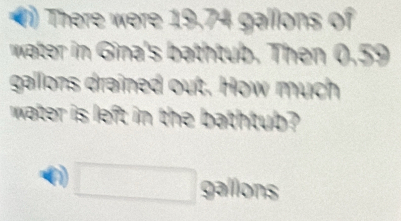 () There were 19.74 gallons of 
water in Gina's bathtub. Then 0.59
gallons drained out. How much 
water is left in the bathtub? 
( □ gallons