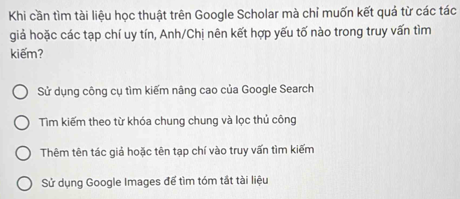 Khi cần tìm tài liệu học thuật trên Google Scholar mà chỉ muốn kết quả từ các tác
giả hoặc các tạp chí uy tín, Anh/Chị nên kết hợp yếu tố nào trong truy vấn tìm
kiếm?
Sử dụng công cụ tìm kiếm nâng cao của Google Search
Tìm kiếm theo từ khóa chung chung và lọc thủ công
Thêm tên tác giả hoặc tên tạp chí vào truy vấn tìm kiếm
Sử dụng Google Images để tìm tóm tắt tài liệu