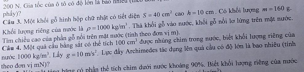 200 N. Gia tốc của ô tô có độ lớn là bao nhiều (thểo 
phẩy)? S=40cm^2. 10 h=10cm. Có khối lượng m=160g. 
Câu 3. Một khối gỗ hình hộp chữ nhật có tiết diện 
Khối lượng riêng của nước là rho =1000kg/m^3. Thả khối gỗ vào nước, khối gỗ nổi lơ lừng trên mặt nước. 
Tìm chiều cao của phần gỗ nổi trên mặt nước (tính theo đơn vị m). 
Câu 4. Một quả cầu bằng sắt có thể tích 100cm^3 được nhúng chìm trong nước, biết khối lượng riêng của 
nước 1000kg/m^3. Lấy g=10m/s^2. Lực đầy Archimedes tác dụng lên quả cầu có độ lớn là bao nhiêu (tính 
theo đơn vị mN)? 
y băng có phần thể tích chìm dưới nước khoảng 90%. Biết khối lượng riêng của nước