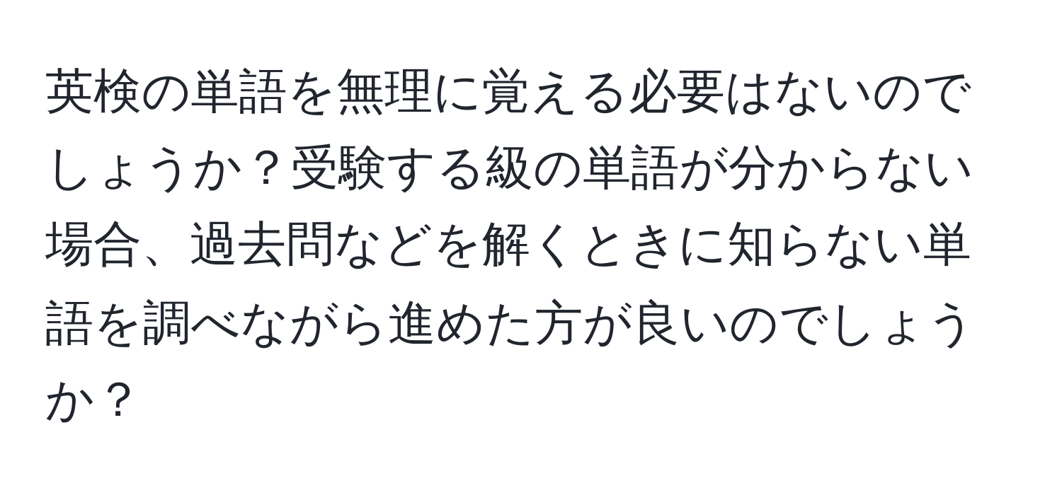 英検の単語を無理に覚える必要はないのでしょうか？受験する級の単語が分からない場合、過去問などを解くときに知らない単語を調べながら進めた方が良いのでしょうか？