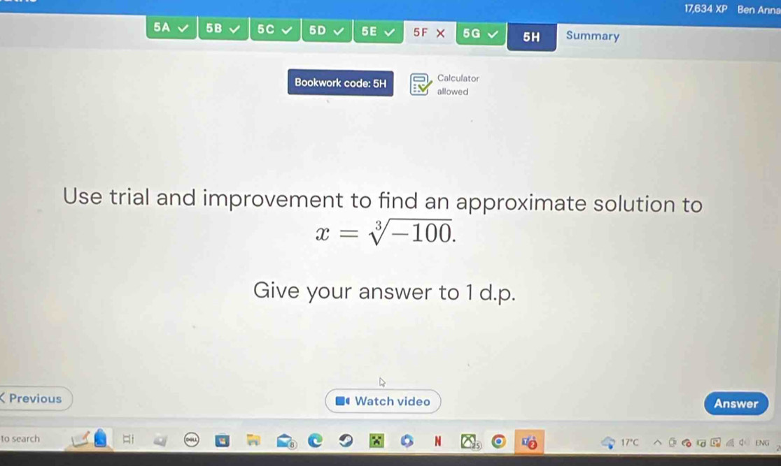 17,634 XP Ben Anna 
5A 5B 5C 5D 5E 5F X 5G 5H Summary 
Bookwork code: 5H Calculator 
allowed 
Use trial and improvement to find an approximate solution to
x=sqrt[3](-100). 
Give your answer to 1 d.p. 
Previous Watch video Answer 
to search 
17